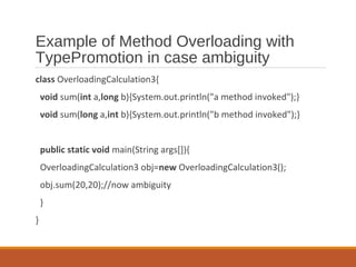 Example of Method Overloading with
TypePromotion in case ambiguity
class OverloadingCalculation3{
void sum(int a,long b){System.out.println("a method invoked");}
void sum(long a,int b){System.out.println("b method invoked");}
public static void main(String args[]){
OverloadingCalculation3 obj=new OverloadingCalculation3();
obj.sum(20,20);//now ambiguity
}
}
 