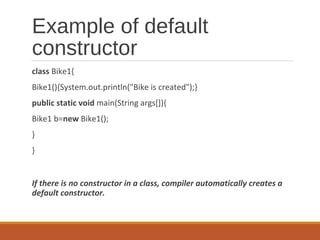 Example of default
constructor
class Bike1{
Bike1(){System.out.println("Bike is created");}
public static void main(String args[]){
Bike1 b=new Bike1();
}
}
If there is no constructor in a class, compiler automatically creates a
default constructor.
 