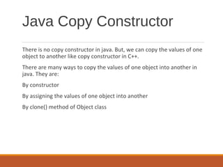 Java Copy Constructor
There is no copy constructor in java. But, we can copy the values of one
object to another like copy constructor in C++.
There are many ways to copy the values of one object into another in
java. They are:
By constructor
By assigning the values of one object into another
By clone() method of Object class
 