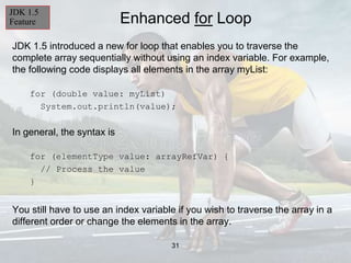 31
Enhanced for Loop
JDK 1.5 introduced a new for loop that enables you to traverse the
complete array sequentially without using an index variable. For example,
the following code displays all elements in the array myList:
for (double value: myList)
System.out.println(value);
In general, the syntax is
for (elementType value: arrayRefVar) {
// Process the value
}
You still have to use an index variable if you wish to traverse the array in a
different order or change the elements in the array.
JDK 1.5
Feature
 