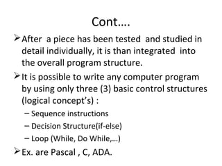 Cont….
After a piece has been tested and studied in
detail individually, it is than integrated into
the overall program structure.
It is possible to write any computer program
by using only three (3) basic control structures
(logical concept’s) :
– Sequence instructions
– Decision Structure(if-else)
– Loop (While, Do While,…)
Ex. are Pascal , C, ADA.
 
