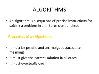 ALGORITHMS
• An algorithm is a sequence of precise instructions for
solving a problem in a finite amount of time.
Properties of an Algorithm:
• It must be precise and unambiguous(accurate
meaning)
• It must give the correct solution in all cases
• It must eventually end.
 