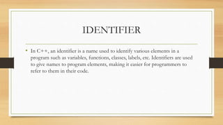IDENTIFIER
• In C++, an identifier is a name used to identify various elements in a
program such as variables, functions, classes, labels, etc. Identifiers are used
to give names to program elements, making it easier for programmers to
refer to them in their code.
 