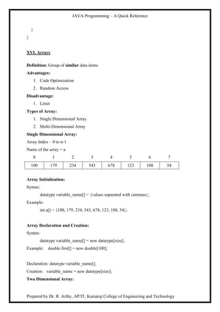 JAVA Programming – A Quick Reference
Prepared by Dr. R. Arthy, AP/IT, Kamaraj College of Engineering and Technology
}
}
XVI. Arrays
Definition: Group of similar data items
Advantages:
1. Code Optimization
2. Random Access
Disadvantage:
1. Limit
Types of Array:
1. Single Dimensional Array
2. Multi-Dimensional Array
Single Dimensional Array:
Array Index – 0 to n-1
Name of the array = a
0 1 2 3 4 5 6 7
100 179 234 543 678 123 108 54
Array Initialization:
Syntax:
datatype variable_name[] = {values separated with commas};
Example:
int a[] = {100, 179, 234, 543, 678, 123, 108, 54};
Array Declaration and Creation:
Syntax:
datatype variable_name[] = new datatype[size];
Example: double first[] = new double[100];
Declaration: datatype variable_name[];
Creation: variable_name = new datatype[size];
Two Dimensional Array:
 
