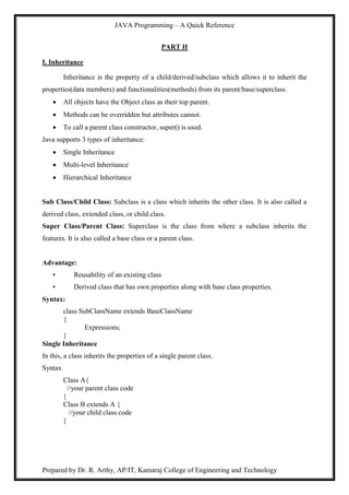 JAVA Programming – A Quick Reference
Prepared by Dr. R. Arthy, AP/IT, Kamaraj College of Engineering and Technology
PART II
I. Inheritance
Inheritance is the property of a child/derived/subclass which allows it to inherit the
properties(data members) and functionalities(methods) from its parent/base/superclass.
 All objects have the Object class as their top parent.
 Methods can be overridden but attributes cannot.
 To call a parent class constructor, super() is used.
Java supports 3 types of inheritance:
 Single Inheritance
 Multi-level Inheritance
 Hierarchical Inheritance
Sub Class/Child Class: Subclass is a class which inherits the other class. It is also called a
derived class, extended class, or child class.
Super Class/Parent Class: Superclass is the class from where a subclass inherits the
features. It is also called a base class or a parent class.
Advantage:
• Reusability of an existing class
• Derived class that has own properties along with base class properties.
Syntax:
class SubClassName extends BaseClassName
{
Expressions;
}
Single Inheritance
In this, a class inherits the properties of a single parent class.
Syntax
Class A{
//your parent class code
}
Class B extends A {
//your child class code
}
 