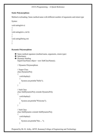 JAVA Programming – A Quick Reference
Prepared by Dr. R. Arthy, AP/IT, Kamaraj College of Engineering and Technology
Static Polymorphism:
Method overloading: Same method name with different number of arguments and return type
Syntax:
void eating(int a)
{
}
void eating(int a, int b)
{
}
void eating(String str)
{
}
Dynamic Polymorphism
 Same method signature (method name, arguments, return type)
 Inheritance
 Dynamic binding
SuperClassName object = new SubClassName();
// Dynamic Polymorphism
// Super Class
class DynamicPoly
{
void display()
{
System.out.println("Hello");
}
}
// Sub Class
class SubDynamicPoly extends DynamicPoly
{
void display()
{
System.out.println("Welcome");
}
}
// Sub Class
class SubDynamic extends SubDynamicPoly
{
void display()
{
System.out.println("Hai.....");
}
 