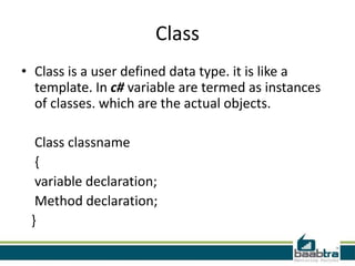 Class
• Class is a user defined data type. it is like a
template. In c# variable are termed as instances
of classes. which are the actual objects.
Class classname
{
variable declaration;
Method declaration;
}
 