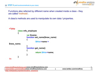 STEP 4 (add functions/methods to your class)
Functions also referred by different name when created inside a class - they
are called 'methods'.
A class's methods are used to manipulate its own data / properties.
<?php
class mfs_employee
{
var $name;
function set_name($new_name)
{
$this->name =
$new_name;
}
function get_name()
{
return $this->name;
}
}
?>
www.mindfiresolutions.comwww.mindfiresolutions.com |
www.twitter.com/mindfireswww.mindfiresolutions.com | www.twitter.com/mindfires |
http://wikipedia.org/wiki/mindfire_solutions
 