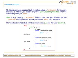 STEP 13  ( Constructor  )  All objects can have a special built-in method called  a ' constructor '. Constructors allow you to initialize your object's properties  (give values to properties)  when we instantiate (create) an  object .  Note:  If you create a  __construct()  function PHP will automatically call the  __construct()  method/function when you create an  object  from your class. The 'construct' method starts with two underscores  (__)  and the word ' construct '.  <?php class  mfs_employee  { var  $name; f unction  __construct($con_name)  { $this -> name  =  $con_name; } function  set_name($new_name)  { $this -> name  =  $new_name; } function  get_name()  { return   $this -> name; } } ?> www.mindfiresolutions.com   |  www.twitter.com/mindfires   |  http:// wikipedia.org/wiki/mindfire_solutions   