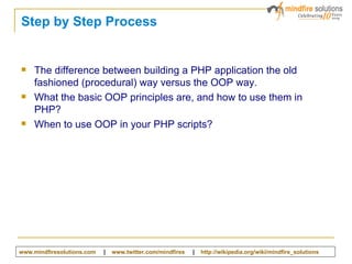 Step by Step Process The difference between building a PHP application the old fashioned (procedural) way versus the OOP way. What the basic OOP principles are, and how to use them in PHP ? When to use OOP in your PHP scripts ? www.mindfiresolutions.com   |  www.twitter.com/mindfires   |  http:// wikipedia.org/wiki/mindfire_solutions   