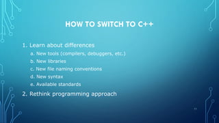 HOW TO SWITCH TO C++
1. Learn about differences
a. New tools (compilers, debuggers, etc.)
b. New libraries
c. New file naming conventions
d. New syntax
e. Available standards
2. Rethink programming approach
11
 