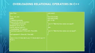 OVERLOADING RELATIONAL OPERATORS IN C++
class Time
{
int hr, min, sec;
public:
// default constructor
Time() { hr=0, min=0; sec=0; }
// overloaded constructor
Time(int h, int m, int s)
{ hr=h, min=m; sec=s; }
//overloading '==' operator
friend bool operator==(Time &t1, Time &t2);
};
bool operator== (Time &t1, Time &t2)
{
return ( t1.hr == t2.hr && t1.min == t2.min && t1.sec ==
t2.sec );
}
void main()
{
Time t1(3,15,45);
Time t2(4,15,45);
if(t1 == t2)
{
cout << "Both the time values are equal";
}
else
{
cout << "Both the time values are not equal";
}
}
14
 