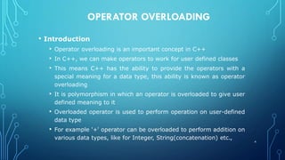 OPERATOR OVERLOADING
• Introduction
• Operator overloading is an important concept in C++
• In C++, we can make operators to work for user defined classes
• This means C++ has the ability to provide the operators with a
special meaning for a data type, this ability is known as operator
overloading
• It is polymorphism in which an operator is overloaded to give user
defined meaning to it
• Overloaded operator is used to perform operation on user-defined
data type
• For example '+' operator can be overloaded to perform addition on
various data types, like for Integer, String(concatenation) etc.,
4
 