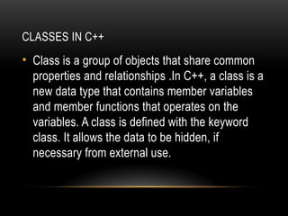 CLASSES IN C++
• Class is a group of objects that share common
properties and relationships .In C++, a class is a
new data type that contains member variables
and member functions that operates on the
variables. A class is defined with the keyword
class. It allows the data to be hidden, if
necessary from external use.
 