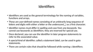 Identifiers
• Identifiers are used as the general terminology for the naming of variables,
functions and arrays.
• These are user-defined names consisting of an arbitrarily long sequence of
letters and digits with either a letter or the underscore(_) as a first character.
• Identifier names must differ in spelling and case from any keywords. You
cannot use keywords as identifiers; they are reserved for special use.
• Once declared, you can use the identifier in later program statements to
refer to the associated value.
• A special kind of identifier, called a statement label, can be used in goto
statements.
• There are certain rules that should be followed while naming c identifiers:
 