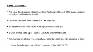 Value Data Type :-
• The value data types are integer-based and floating-point based. C# language supports
both signed and unsigned literals.
• There are 2 types of value data type in C++ language.
• 1) Predefined Data Types - such as Integer, Boolean, Float, etc.
• 2) User defined Data Types - such as Structure, Enumerations, etc.
• The memory size of data types may change according to 32 or 64 bit operating system.
• Let's see the value data types. It size is given according to 32 bit OS.
 