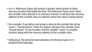 • In c++, Reference Types will contain a pointer which points to other
memory location that holds the data. The Reference Types won’t store
the variable value directly in its memory instead, it will store the memory
address of the variable value to indicate where the value is being stored.
• For example, if we define and assign a value to the variable like string
name = "Suresh Dasari"; then the system will store the variable value
“Suresh Dasari” in one location and the variable "name" in another
location along with the memory address of the variable value.
• Following is the pictorial representation of reference type in c++
programming language.
 