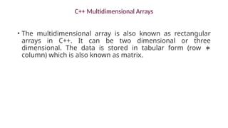 C++ Multidimensional Arrays
• The multidimensional array is also known as rectangular
arrays in C++. It can be two dimensional or three
dimensional. The data is stored in tabular form (row ∗
column) which is also known as matrix.
 