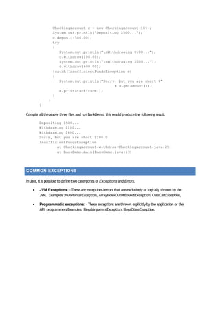 CheckingAccount c = new CheckingAccount(101);
System.out.println("Depositing $500...");
c.deposit(500.00);
try
{
System.out.println("nWithdrawing $100...");
c.withdraw(100.00);
System.out.println("nWithdrawing $600...");
c.withdraw(600.00);
}catch(InsufficientFundsException e)
{
System.out.println("Sorry, but you are short $"
+ e.getAmount());
e.printStackTrace();
}
}
}
Compile all the above three files and run BankDemo, this would produce the following result:
Depositing $500...
Withdrawing $100...
Withdrawing $600...
Sorry, but you are short $200.0
InsufficientFundsException
at CheckingAccount.withdraw(CheckingAccount.java:25)
at BankDemo.main(BankDemo.java:13)
COMMON EXCEPTIONS
In Java,it is possible to define two catergories of Exceptions and Errors.
 JVM Exceptions: ‐ These are exceptions/errors that are exclusively or logically thrown by the
JVM. Examples :NullPointerException, ArrayIndexOutOfBoundsException,ClassCastException,
 Programmatic exceptions: ‐ These exceptions are thrown explicitly by the application or the
API programmers Examples: IllegalArgumentException, IllegalStateException.
 
