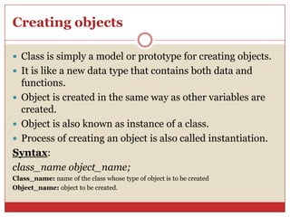 Creating objects
 Class is simply a model or prototype for creating objects.
 It is like a new data type that contains both data and
functions.
 Object is created in the same way as other variables are
created.
 Object is also known as instance of a class.
 Process of creating an object is also called instantiation.
Syntax:
class_name object_name;
Class_name: name of the class whose type of object is to be created
Object_name: object to be created.
 