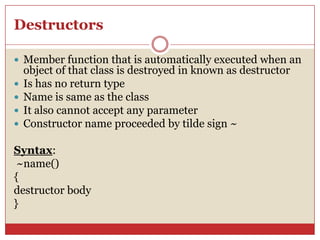 Destructors
 Member function that is automatically executed when an
object of that class is destroyed in known as destructor
 Is has no return type
 Name is same as the class
 It also cannot accept any parameter
 Constructor name proceeded by tilde sign ~
Syntax:
~name()
{
destructor body
}
 