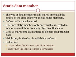 Static data member
 The type of data member that is shared among all the
objects of the class is known as static data members.
 Defined with static keyword
 If defined static member; only one variable is created in
memory even if there are many objects of that class
 Used to share some data among all objects of a particular
class
 Visible only in the class in which it is defined
 Its lifetime:
 Starts when the program starts its execution
 Ends when the entire program is terminated
 