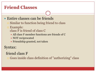 Friend Classes
 Entire classes can be friends
 Similar to function being friend to class
 Example:
class F is friend of class C
 All class F member functions are friends of C
 NOT reciprocated
 Friendship granted, not taken
Syntax:
friend class F
 Goes inside class definition of "authorizing" class
 