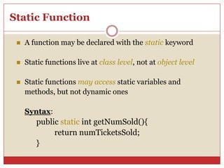 Static Function
 A function may be declared with the static keyword
 Static functions live at class level, not at object level
 Static functions may access static variables and
methods, but not dynamic ones
Syntax:
public static int getNumSold(){
return numTicketsSold;
}
 