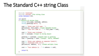 The Standard C++ string Class
#include <iostream>
#include <string> //for string class
using namespace std;
int main()
{ //objects of string class
string full_name, nickname, address;
string greeting("Hello, ");
cout << "Enter your full name : ";
getline(cin, full_name); //reads embedded blanks
cout << "Your full name is : " << full_name << endl;
cout << "Enter your nickname : ";
cin >> nickname; //input to string object
greeting += nickname; //append name to greeting
cout << greeting << endl; //output: "Hello, Mohamed"
cout << "Enter your address on separate linesn";
cout << "Terminate with '$'n";
getline(cin, address, '$'); //reads multiple lines
cout << "Your address is : " << address << endl;
return 0;
}
 