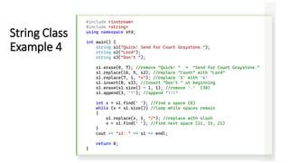 #include <iostream>
#include <string>
using namespace std;
int main() {
string s1("Quick! Send for Count Graystone.");
string s2("Lord");
string s3("Don't ");
s1.erase(0, 7); //remove "Quick! " → "Send for Count Graystone."
s1.replace(16, 5, s2); //replace "Count" with "Lord"
s1.replace(7, 1, "s"); //replace 'S' with 's’
s1.insert(0, s3); //insert "Don't " at beginning
s1.erase(s1.size() - 1, 1); //remove '.' (30)
s1.append(3, '!'); //append "!!!"
int x = s1.find(' '); //find a space (6)
while (x < s1.size()) //loop while spaces remain
{
s1.replace(x, 1, "/"); //replace with slash
x = s1.find(' '); //find next space (11, 15, 21)
}
cout << "s1: " << s1 << endl;
return 0;
}
String Class
Example 4
 