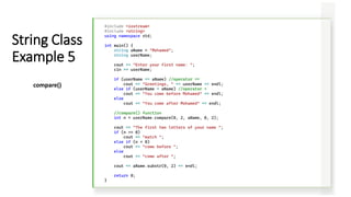 #include <iostream>
#include <string>
using namespace std;
int main() {
string aName = "Mohamed";
string userName;
cout << "Enter your first name: ";
cin >> userName;
if (userName == aName) //operator ==
cout << "Greetings, " << userName << endl;
else if (userName < aName) //operator <
cout << "You come before Mohamed" << endl;
else
cout << "You come after Mohamed" << endl;
//compare() function
int n = userName.compare(0, 2, aName, 0, 2);
cout << "The first two letters of your name ";
if (n == 0)
cout << "match ";
else if (n < 0)
cout << "come before ";
else
cout << "come after ";
cout << aName.substr(0, 2) << endl;
return 0;
}
String Class
Example 5
compare()
 