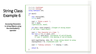 #include <iostream>
#include <string>
using namespace std;
int main()
{
char charray[80];
string word;
cout << "Enter a word: ";
cin >> word;
//getline(cin, word);
int wlen = word.length(); //length of string object
// int wlen = word.size();
cout << "One character at a time: ";
for (int j = 0; j < wlen; j++)
cout << word.at(j); //exception if out-of-bounds
// cout << word[j]; //no warning if out-of-bounds
word.copy(charray, wlen, 0); //copy string object to array
charray[wlen] = 0; //terminate with ‘0’
cout << "nArray contains: " << charray << endl;
return 0;
}
String Class
Example 6
Accessing Characters
in string Objects using
the overloaded []
operator
 