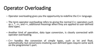 Operator Overloading
– Operator overloading gives you the opportunity to redefine the C++ language.
– The term operator overloading refers to giving the normal C++ operators such
as +, *, <=, and +=, additional meanings when they are applied to user-defined
data types.
– Another kind of operation, data type conversion, is closely connected with
operator overloading.
– C++ handles the conversion of simple types, such as int and float,
automatically; but conversions involving user-defined types require some work
on the programmer’s part.
 