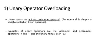 1) Unary Operator Overloading
– Unary operators act on only one operand. (An operand is simply a
variable acted on by an operator).
– Examples of unary operators are the increment and decrement
operators ++ and --, and the unary minus, as in -33
 