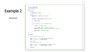 #include <iostream>
using namespace std;
class Counter
{
private:
unsigned int count;
public:
Counter() : count(0) //constructor
{ }
unsigned int get_count() //return count
{
return count;
}
Counter operator ++ () //increment count
{
++count; //increment count
Counter temp; //make a temporary Counter
temp.count = count; //give it same value as this obj
return temp; //return the copy
}
};
int main()
{
Counter c1, c2; //c1=0, c2=0
cout << "nc1 = " << c1.get_count(); //display
cout << "nc2 = " << c2.get_count();
++c1; //c1=1
c2 = ++c1; //c1=2, c2=2
cout << "nc1 = " << c1.get_count(); //display again
cout << "nc2 = " << c2.get_count() << endl;
return 0;
}
Example 2
Solution
 