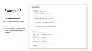 #include <iostream>
using namespace std;
class Counter
{
private:
unsigned int count; //count
public:
Counter() : count(0) //constructor no args
{ }
Counter(int c) : count(c) //constructor, one arg
{ }
unsigned int get_count() const //return count
{
return count;
}
Counter operator ++ () //increment count (prefix)
{
return Counter(++count);
}
Counter operator ++ (int) //increment count (postfix)
{
return Counter(count++);
}
};
int main()
{
Counter c1, c2; //c1=0, c2=0
cout << "nc1 = " << c1.get_count(); //display
cout << "nc2 = " << c2.get_count();
++c1; //c1=1
c2 = ++c1; //c1=2, c2=2 (prefix)
cout << "nc1 = " << c1.get_count(); //display
cout << "nc2 = " << c2.get_count();
c2 = c1++; //c1=3, c2=2 (postfix)
cout << "nc1 = " << c1.get_count(); //display again
cout << "nc2 = " << c2.get_count() << endl;
return 0;
}
Example 3
(Prefix and Postfix)
int is a signal to indicate postfix
✓ You can use this same approach
with the decrement operator (--)
as well.
 