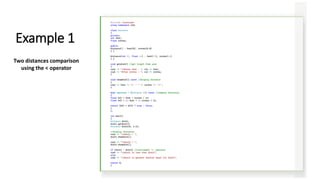 #include <iostream>
using namespace std;
class Distance
{
private:
int feet;
float inches;
public:
Distance() : feet(0), inches(0.0)
{ }
Distance(int ft, float in) : feet(ft), inches(in)
{ }
void getdist() //get length from user
{
cout << "nEnter feet : "; cin >> feet;
cout << "Enter inches : "; cin >> inches;
}
void showdist() const //display distance
{
cout << feet << "' - " << inches << '"';
}
bool operator < (Distance d2) const //compare distances
{
float bf1 = feet + inches / 12;
float bf2 = d2.feet + d2.inches / 12;
return (bf1 < bf2) ? true : false;
}
};
int main()
{
Distance dist1;
dist1.getdist();
Distance dist2(6, 2.5);
//display distances
cout << "ndist1 = ";
dist1.showdist();
cout << "ndist2 = ";
dist2.showdist();
if (dist1 < dist2) //overloaded '<' operator
cout << "ndist1 is less than dist2";
else
cout << "ndist1 is greater than(or equal to) dist2";
return 0;
}
Example 1
Two distances comparison
using the < operator
 