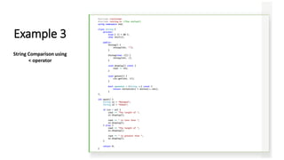 #include <iostream>
#include <string.h> //for strlen()
using namespace std;
class String {
private:
enum { SZ = 80 };
char str[SZ];
public:
String() {
strcpy(str, "");
}
String(char s[]) {
strcpy(str, s);
}
void display() const {
cout << str;
}
void getstr() {
cin.get(str, SZ);
}
bool operator < (String ss) const {
return strlen(str) < strlen(ss.str);
}
};
int main() {
String s1 = "Mohamed";
String s2 = "Ahmed";
if (s1 < s2) {
cout << "The length of ";
s1.display();
cout << " is less than ";
s2.display();
} else {
cout << "The length of ";
s1.display();
cout << " is greater than ";
s2.display();
}
return 0;
}
Example 3
String Comparison using
< operator
 