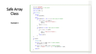 #include <iostream>
#include <process.h> // for exit()
using namespace std;
const int LIMIT = 5;
class safearay
{
private:
int arr[LIMIT];
public:
void putel(int n, int elvalue) //set value of element
{
if (n < 0 || n >= LIMIT) {
cout << "Index out of bounds.";
exit(1);
}
arr[n] = elvalue;
}
int getel(int n) const //get value of element
{
if (n < 0 || n >= LIMIT)
{
cout << "Index out of bounds.";
exit(1);
}
return arr[n];
}
};
int main()
{
safearay sa1;
for (int i = 0; i < LIMIT; i++) // insert elements
sa1.putel(i, i * 10);
for (int i = 0; i < LIMIT; i++) // display elements
cout << "Element " << i << " is " << sa1.getel(i) << endl;
return 0;
}
Safe Array
Class
Example 1
 