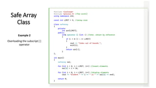 #include <iostream>
#include <process.h> //for exit()
using namespace std;
const int LIMIT = 5; //array size
class safearay
{
private:
int arr[LIMIT];
public:
int& operator [] (int n) //note: return by reference
{
if (n < 0 || n >= LIMIT)
{
cout << "Index out of bounds.";
exit(1);
}
return arr[n];
}
};
int main()
{
safearay sa1;
for (int i = 0; i < LIMIT; i++) //insert elements
sa1[i] = i * 10;
for (int i = 0; i < LIMIT; i++) //display elements
cout << "Element " << i << " is " << sa1[i] << endl;
return 0;
}
Safe Array
Class
Example 2
Overloading the subscript [ ]
operator
 