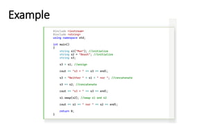 Example
#include <iostream>
#include <string>
using namespace std;
int main()
{
string s1("Man"); //initialize
string s2 = "Beast"; //initialize
string s3;
s3 = s1; //assign
cout << "s3 = " << s3 << endl;
s3 = "Neither " + s1 + " nor "; //concatenate
s3 += s2; //concatenate
cout << "s3 = " << s3 << endl;
s1.swap(s2); //swap s1 and s2
cout << s1 << " nor " << s2 << endl;
return 0;
}
 