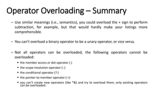 Operator Overloading – Summary
– Use similar meanings (i.e., semantics), you could overload the + sign to perform
subtraction, for example, but that would hardly make your listings more
comprehensible.
– You can’t overload a binary operator to be a unary operator, or vice versa.
– Not all operators can be overloaded, the following operators cannot be
overloaded:
▪ the member access or dot operator (.)
▪ the scope resolution operator (::)
▪ the conditional operator (?:)
▪ the pointer-to-member operator (->)
▪ you can’t create new operators (like *&) and try to overload them; only existing operators
can be overloaded.
 