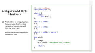 #include <iostream>
using namespace std;
class A {
public:
void func();
};
class B : public A
{ };
class C : public A
{ };
class D : public B, public C
{ };
int main()
{
D objD;
objD.func(); //ambiguous: won’t compile
return 0;
}
Ambiguity in Multiple
Inheritance
2) Another kind of ambiguity arises
if you derive a class from two
classes that are each derived
from the same class.
This creates a diamond-shaped
inheritance tree.
 
