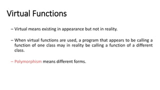 Virtual Functions
– Virtual means existing in appearance but not in reality.
– When virtual functions are used, a program that appears to be calling a
function of one class may in reality be calling a function of a different
class.
– Polymorphism means different forms.
 