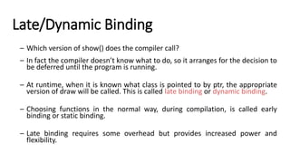 Late/Dynamic Binding
– Which version of show() does the compiler call?
– In fact the compiler doesn’t know what to do, so it arranges for the decision to
be deferred until the program is running.
– At runtime, when it is known what class is pointed to by ptr, the appropriate
version of draw will be called. This is called late binding or dynamic binding.
– Choosing functions in the normal way, during compilation, is called early
binding or static binding.
– <
– Late binding requires some overhead but provides increased power and
flexibility.
 