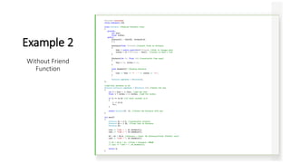 #include <iostream>
using namespace std;
class Distance //English Distance class
{
private:
int feet;
float inches;
public:
Distance() : feet(0), inches(0.0)
{ }
Distance(float fltfeet) //convert float to Distance
{
feet = static_cast<int>(fltfeet); //feet is integer part
inches = 12 * (fltfeet - feet); //inches is what's left
}
Distance(int ft, float in) //constructor (two args)
{
feet = ft; inches = in;
}
void showdist() //display distance
{
cout << feet << "' - " << inches << '“’;
}
Distance operator + (Distance);
};
//add this distance to d2
Distance Distance::operator + (Distance d2) //return the sum
{
int f = feet + d2.feet; //add the feet
float i = inches + d2.inches; //add the inches
if (i >= 12.0) //if total exceeds 12.0
{
i -= 12.0;
f++;
}
return Distance(f, i); //return new Distance with sum
}
int main()
{
Distance d1 = 2.5; //constructor converts
Distance d2 = 1.25; //float feet to Distance
Distance d3;
cout << "nd1 = "; d1.showdist();
cout << "nd2 = "; d2.showdist();
d3 = d1 + 10.0; //distance + float: OK (Distance(float fltfeet) ctor)
cout << "nd3 = "; d3.showdist();
// d3 = 10.0 + d1; //float + Distance: ERROR
// cout << "nd3 = "; d3.showdist();
return 0;
}
Example 2
Without Friend
Function
 