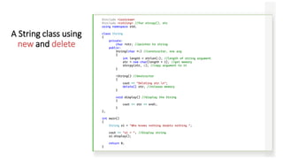 #include <iostream>
#include <cstring> //for strcpy(), etc
using namespace std;
class String
{
private:
char *str; //pointer to string
public:
String(char *s) //constructor, one arg
{
int length = strlen(s); //length of string argument
str = new char[length + 1]; //get memory
strcpy(str, s); //copy argument to it
}
~String() //destructor
{
cout << "Deleting str.n";
delete[] str; //release memory
}
void display() //display the String
{
cout << str << endl;
}
};
int main()
{
String s1 = "Who knows nothing doubts nothing.";
cout << "s1 = "; //display string
s1.display();
return 0;
}
A String class using
new and delete
 