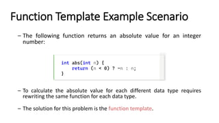 Function Template Example Scenario
– The following function returns an absolute value for an integer
number:
int abs(int n) {
return (n < 0) ? -n : n;
}
– To calculate the absolute value for each different data type requires
rewriting the same function for each data type.
– The solution for this problem is the function template.
 