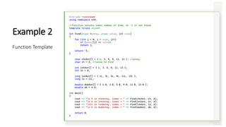 #include <iostream>
using namespace std;
//function returns index number of item, or -1 if not found
template <class atype>
int find(atype *array, atype value, int size)
{
for (int j = 0; j < size; j++)
if (array[j] == value)
return j;
return -1;
}
char chrArr[] = { 1, 3, 5, 9, 11, 13 }; //array
char ch = 5; //value to find
int intArr[] = { 1, 3, 5, 9, 11, 13 };
int in = 6;
long lonArr[] = { 1L, 3L, 5L, 9L, 11L, 13L };
long lo = 11L;
double dubArr[] = { 1.0, 3.0, 5.0, 9.0, 11.0, 13.0 };
double db = 4.0;
int main()
{
cout << "n 5 in chrArray, index = " << find(chrArr, ch, 6);
cout << "n 6 in intArray, index = " << find(intArr, in, 6);
cout << "n11 in lonArray, index = " << find(lonArr, lo, 6);
cout << "n 4 in dubArray, index = " << find(dubArr, db, 6);
return 0;
}
Example 2
Function Template
 