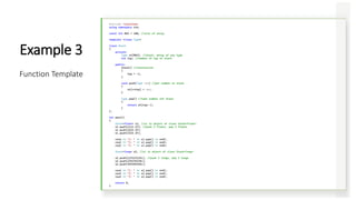 #include <iostream>
using namespace std;
const int MAX = 100; //size of array
template <class Type>
class Stack
{
private:
Type st[MAX]; //stack: array of any type
int top; //number of top of stack
public:
Stack() //constructor
{
top = -1;
}
void push(Type var) //put number on stack
{
st[++top] = var;
}
Type pop() //take number off stack
{
return st[top--];
}
};
int main()
{
Stack<float> s1; //s1 is object of class Stack<float>
s1.push(1111.1F); //push 3 floats, pop 3 floats
s1.push(2222.2F);
s1.push(3333.3F);
cout << "1: " << s1.pop() << endl;
cout << "2: " << s1.pop() << endl;
cout << "3: " << s1.pop() << endl;
Stack<long> s2; //s2 is object of class Stack<long>
s2.push(123123123L); //push 3 longs, pop 3 longs
s2.push(234234234L);
s2.push(345345345L);
cout << "1: " << s2.pop() << endl;
cout << "2: " << s2.pop() << endl;
cout << "3: " << s2.pop() << endl;
return 0;
}
Example 3
Function Template
 